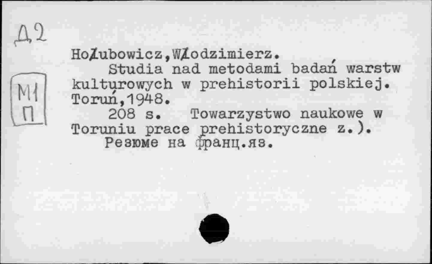 ﻿Ho/ubowicz,WX.odzimierz. t
Studia nad metodami badan warstw kulturowych w prehistorii polskiej. Torun,19^8.
208 s. Towarzystwo naukowe w Toruniu prace prehistoryczne z.).
Резюме на франц.яз.